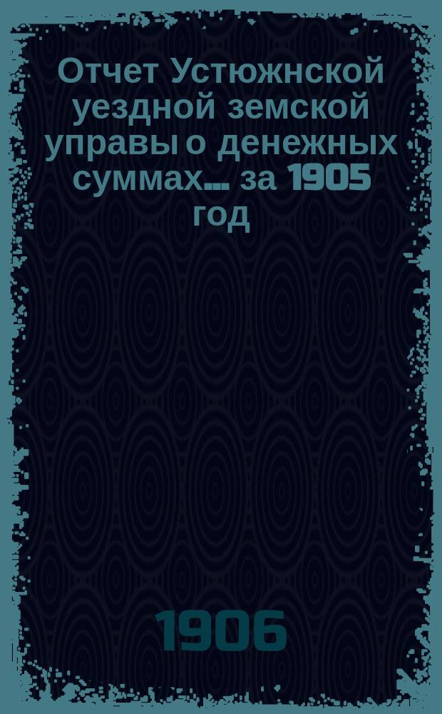Отчет Устюжнской уездной земской управы о денежных суммах... ... за 1905 год