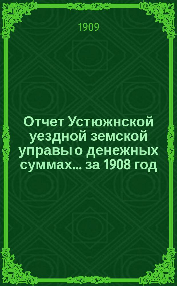 Отчет Устюжнской уездной земской управы о денежных суммах... ... за 1908 год