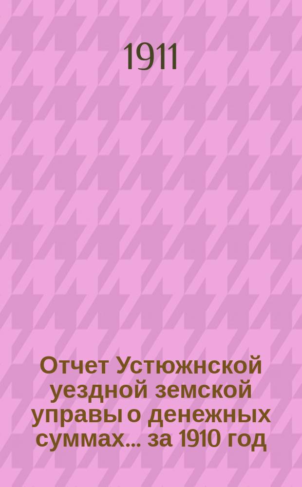 Отчет Устюжнской уездной земской управы о денежных суммах... ... за 1910 год