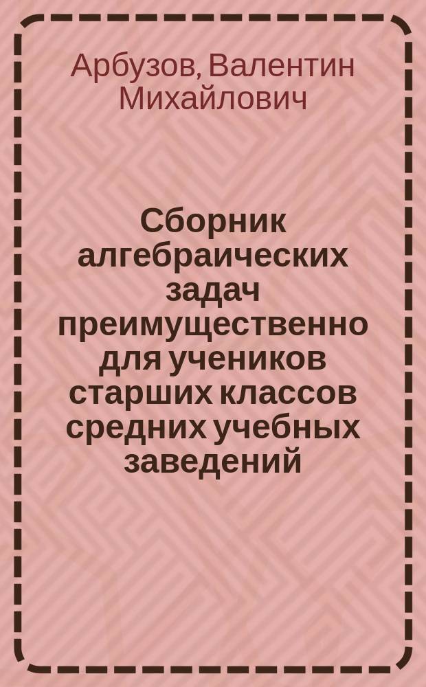 Сборник алгебраических задач преимущественно для учеников старших классов средних учебных заведений : Материалы для практич. упражнений учеников в течение учеб. года и темы для письменных испытаний : К сборнику приложено собрание задач, служивших алгебраич. темами на испытаниях зрелости в различных учеб. округах Рос. империи