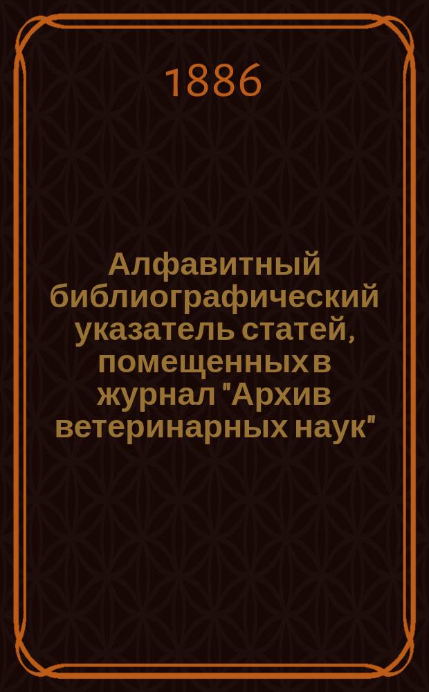 Алфавитный библиографический указатель статей, помещенных в журнал "Архив ветеринарных наук". ...За третье 5-летие его издания по отделам : 1881-1885