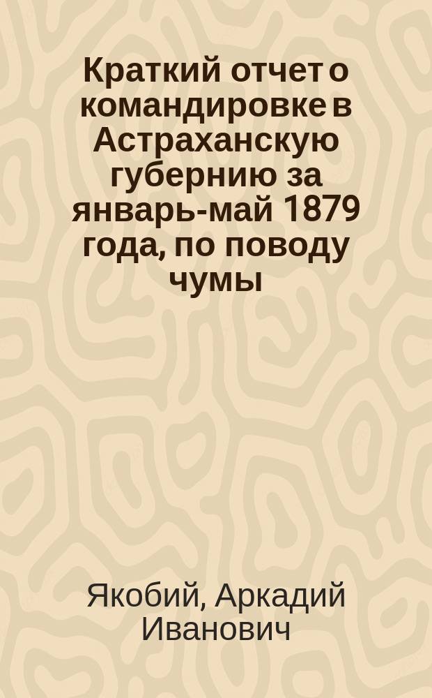 Краткий отчет о командировке в Астраханскую губернию за январь-май 1879 года, по поводу чумы, профессора д-ра А.И. Якобия