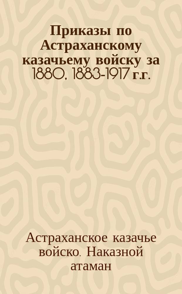 [Приказы по Астраханскому казачьему войску за 1880, 1883-1917 г.г.