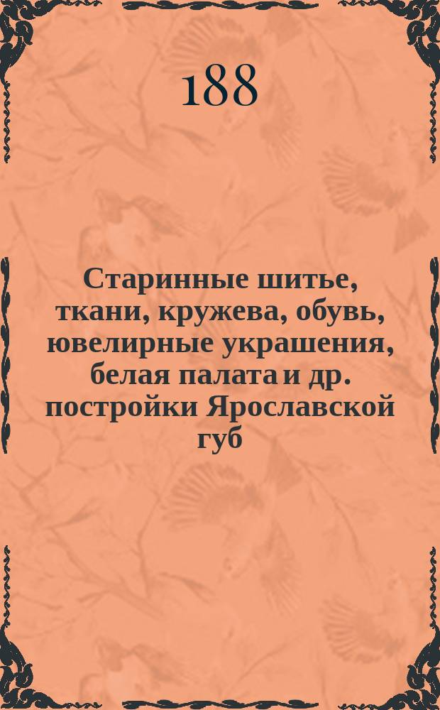 Старинные шитье, ткани, кружева, обувь, ювелирные украшения, белая палата и др. постройки Ярославской губ.
