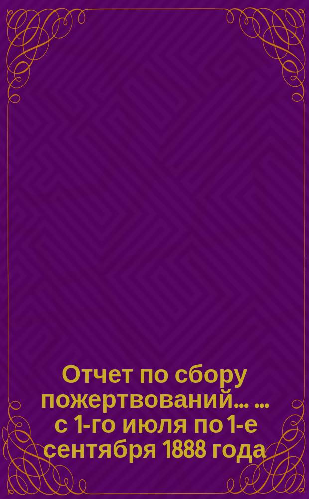 Отчет по сбору пожертвований ... ... с 1-го июля по 1-е сентября 1888 года