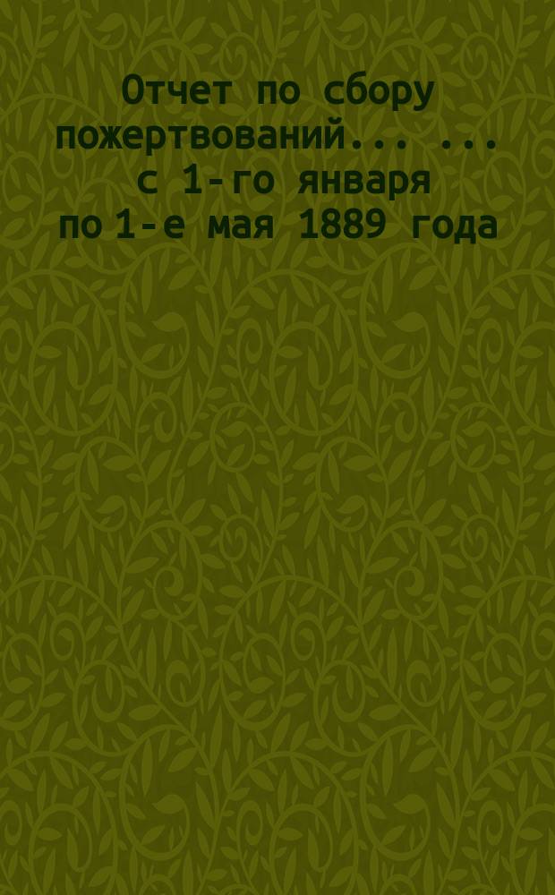 Отчет по сбору пожертвований ... ... с 1-го января по 1-е мая 1889 года