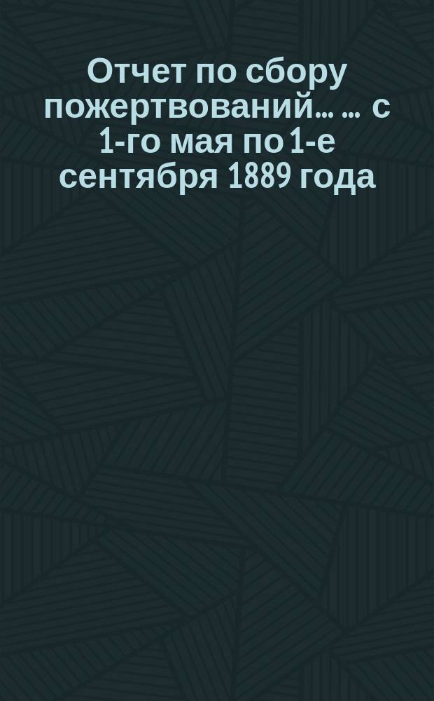 Отчет по сбору пожертвований ... ... с 1-го мая по 1-е сентября 1889 года