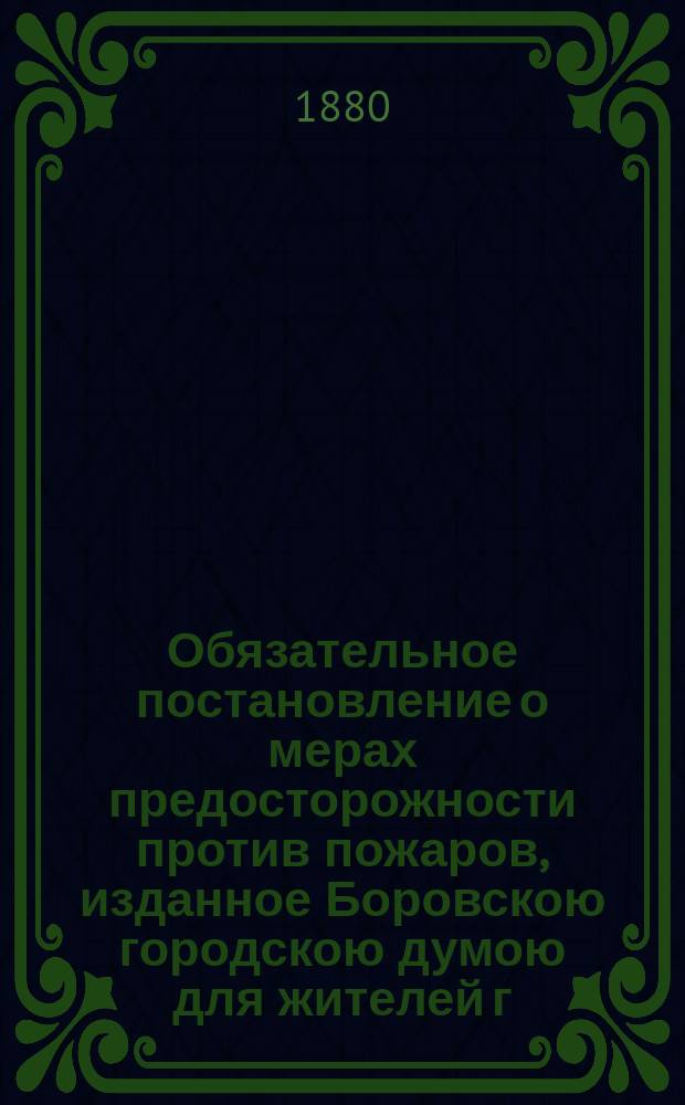 Обязательное постановление о мерах предосторожности против пожаров, изданное Боровскою городскою думою для жителей г. Боровска... : (Утв. г. губернатором 30 мая 1880 г.)