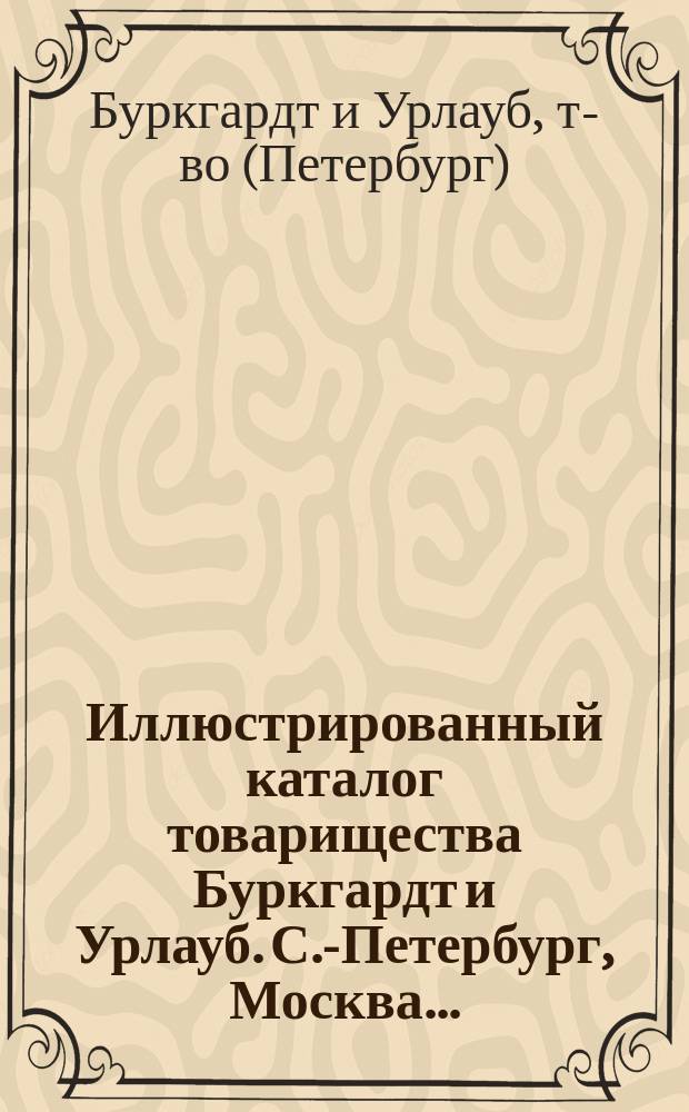 Иллюстрированный каталог товарищества Буркгардт и Урлауб. С.-Петербург, Москва...