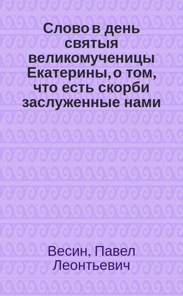 Слово в день святыя великомученицы Екатерины, о том, что есть скорби заслуженные нами, и есть скорби не заслуженные нами, произнесенное Екатерининской, на Васильевском острове, церкви протоиереем Павлом Весиным