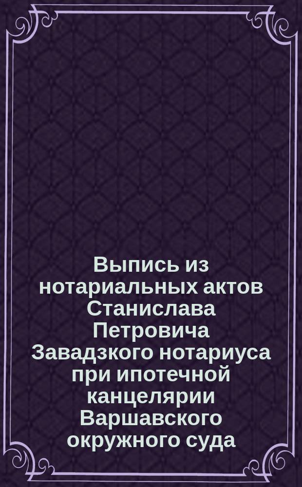 Выпись из нотариальных актов Станислава Петровича Завадзкого нотариуса при ипотечной канцелярии Варшавского окружного суда : По реестру № 583