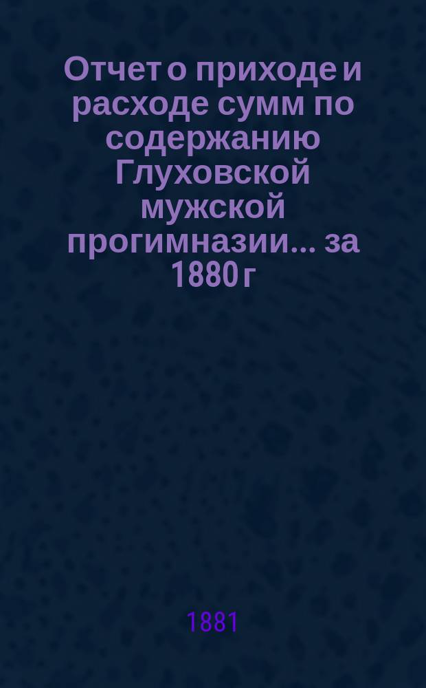Отчет о приходе и расходе сумм по содержанию Глуховской мужской прогимназии... ... за 1880 г. : ... за 1880 г. ; Отчет о состоянии Глуховской мужской шестиклассной прогимназии за 1880 год