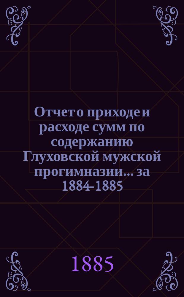 Отчет о приходе и расходе сумм по содержанию Глуховской мужской прогимназии... ... [за] 1884-1885