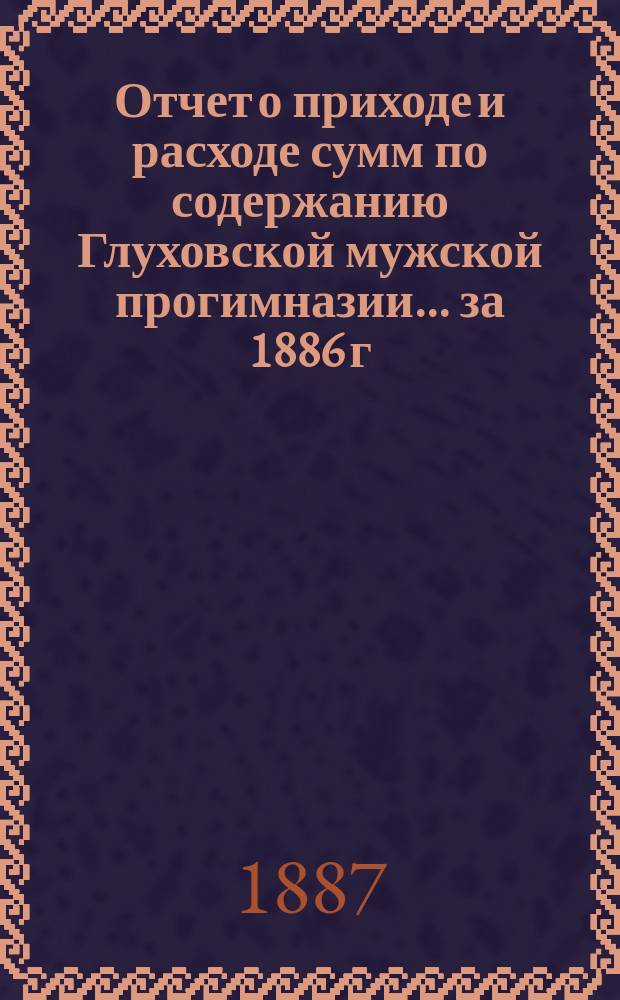 Отчет о приходе и расходе сумм по содержанию Глуховской мужской прогимназии... ... за 1886 г.