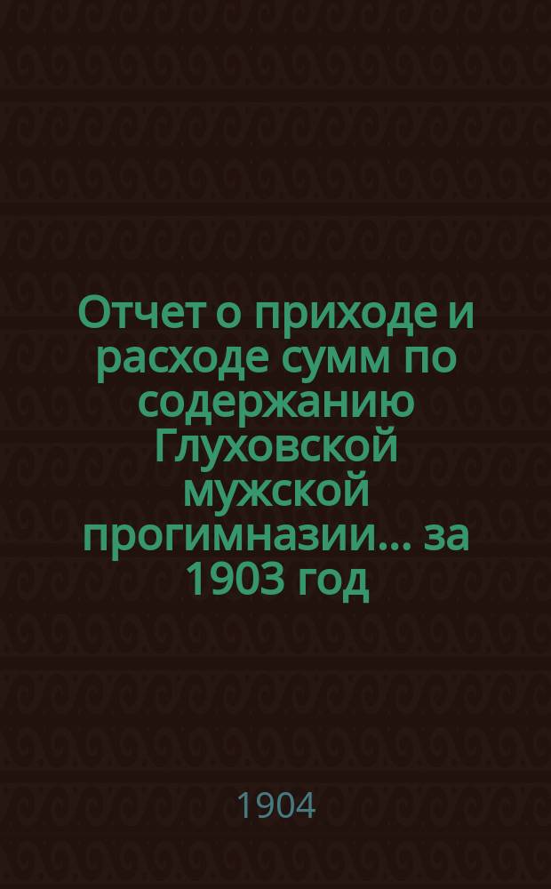 Отчет о приходе и расходе сумм по содержанию Глуховской мужской прогимназии... ... за 1903 год