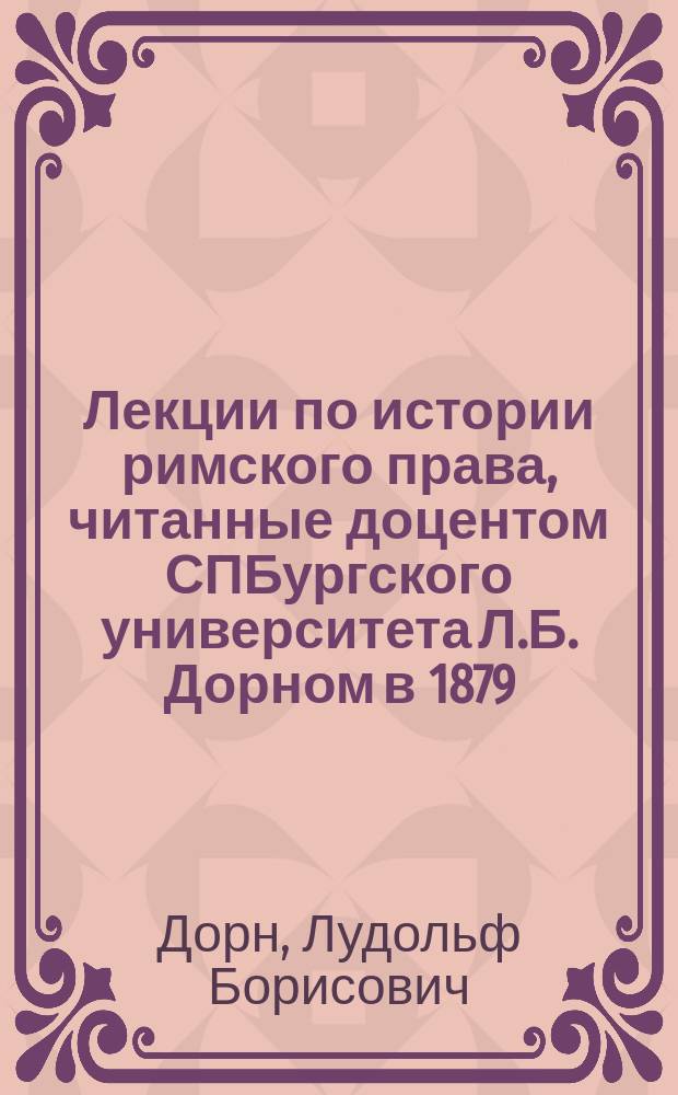 Лекции по истории римского права, читанные доцентом СПБургского университета Л.Б. Дорном в 1879/80 учебн. году