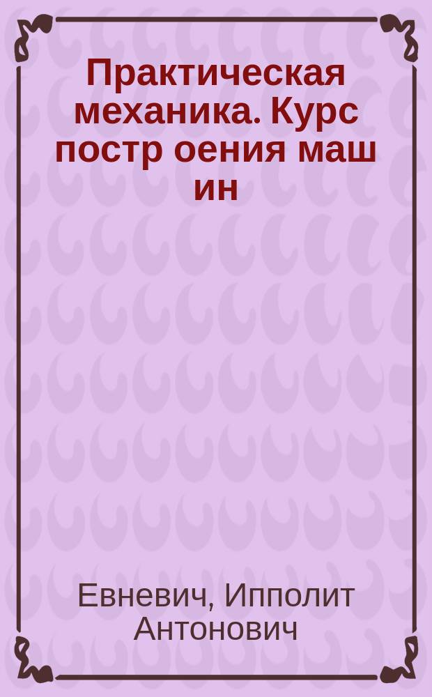 [Практическая механика]. Курс постр[оения] маш[ин : Курс Спб. практич. технол. ин-та