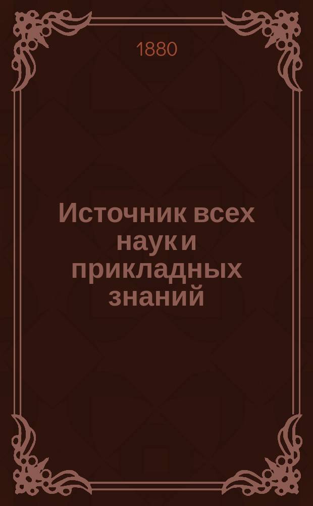 Источник всех наук и прикладных знаний : Самоучитель для молодых людей обоего пола и для желающих поступить вольноопределяющимися с предварит. экзаменом для получения высочайше утв. разрядных льгот при отбывании воинск. повинностей; а также для поступления в телеграфисты; для девиц, поступающих в гимназии и др. заведения без предварит. образования и вообще - для всех молодых людей, которые желают обогатиться знаниями без пособия наставников домашним образом : С прил. объясн. черт. и высочайше утв. правил и программ..