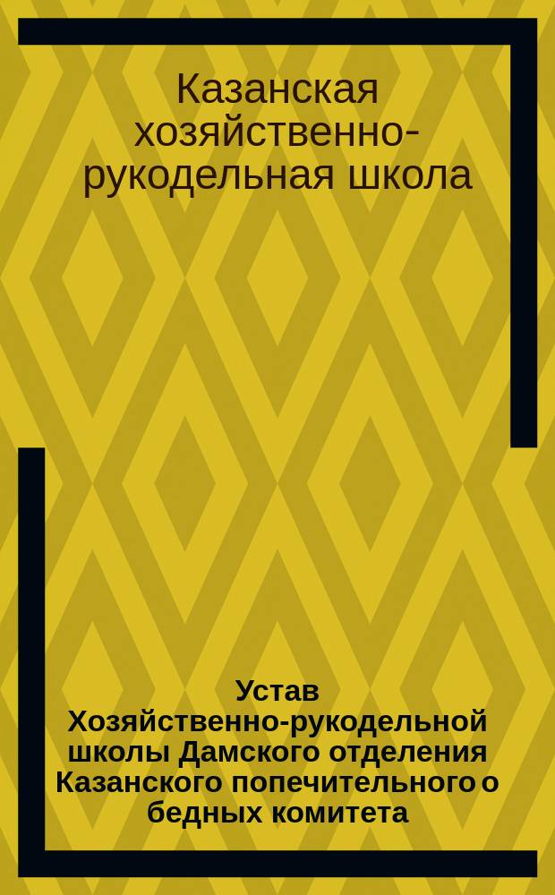 Устав Хозяйственно-рукодельной школы Дамского отделения Казанского попечительного о бедных комитета, ведомства Императорского Человеколюбивого общества : Утв. 14 дек. 1900 г.