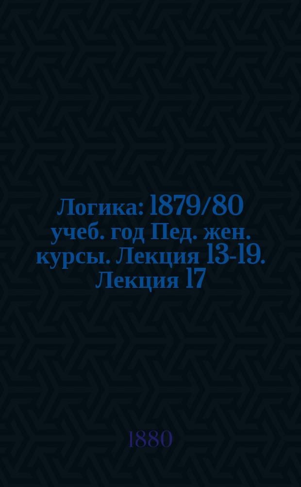 Логика : 1879/80 учеб. год Пед. жен. курсы. Лекция 13-19. Лекция 17