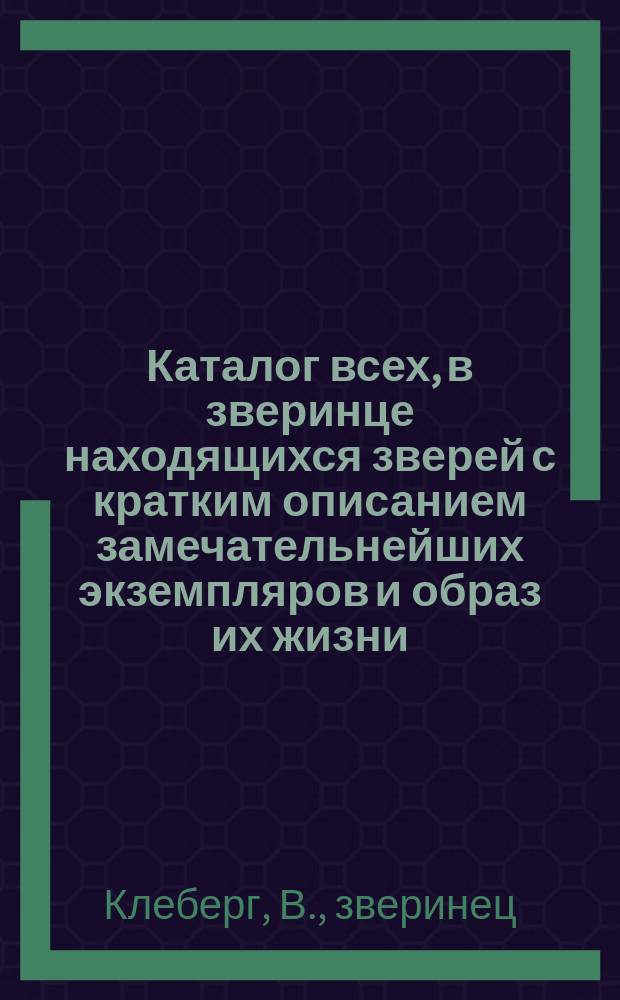 Каталог всех, в зверинце находящихся зверей с кратким описанием замечательнейших экземпляров и образ их жизни