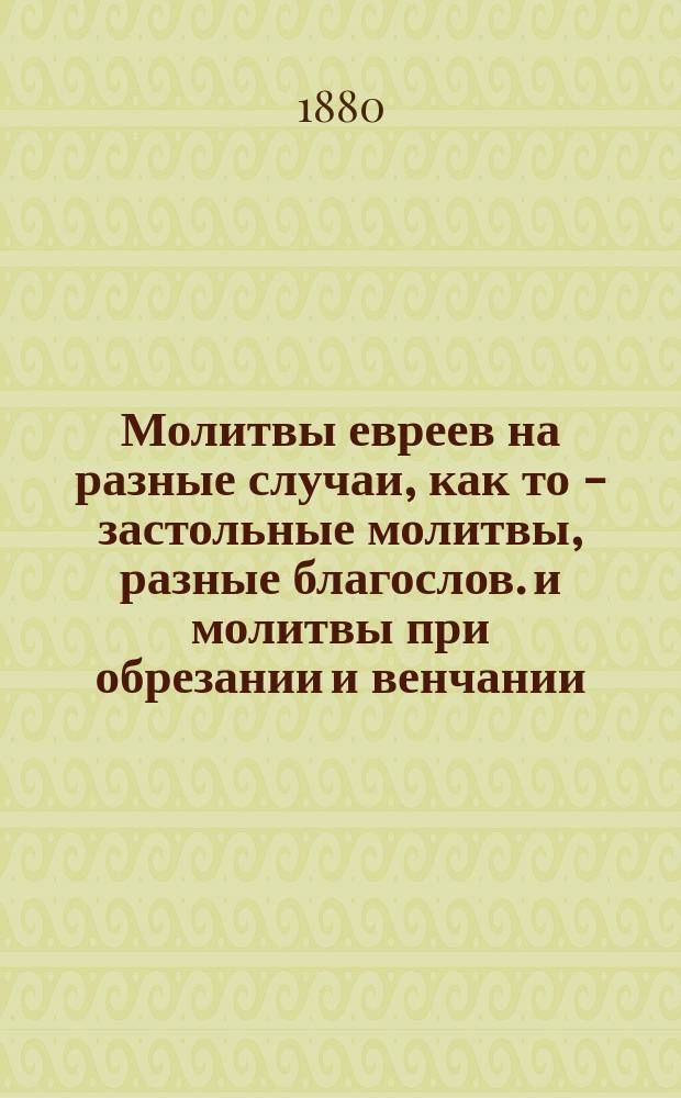 Молитвы евреев на разные случаи, как то - застольные молитвы, разные благослов. и молитвы при обрезании и венчании, благослов. при зажигании свечей, молитвы на сон грядущий и многие другие тому подобные : Еврейский текст с рус. переводом