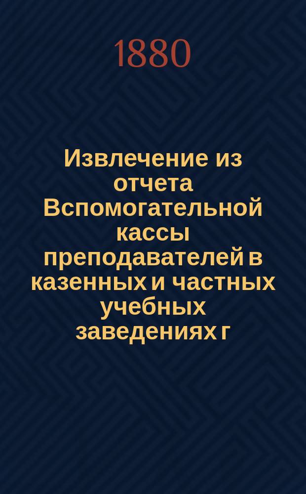 Извлечение из отчета Вспомогательной кассы преподавателей в казенных и частных учебных заведениях г. Москвы... ... за 1880 г.