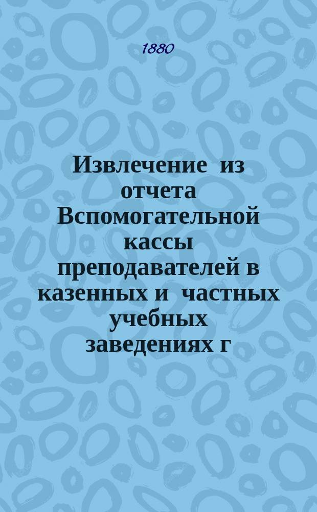 Извлечение из отчета Вспомогательной кассы преподавателей в казенных и частных учебных заведениях г. Москвы... ... за 1883 г.
