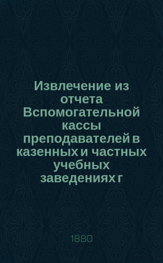 Извлечение из отчета Вспомогательной кассы преподавателей в казенных и частных учебных заведениях г. Москвы... ... за 1889 г.