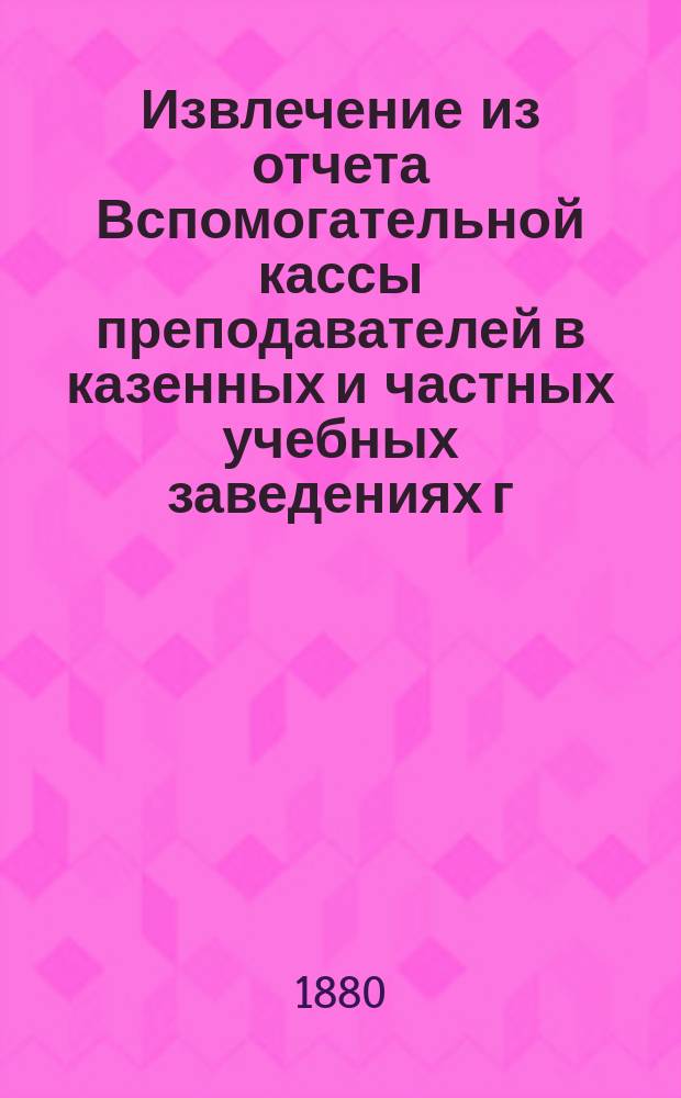 Извлечение из отчета Вспомогательной кассы преподавателей в казенных и частных учебных заведениях г. Москвы... ... за 1896 г.