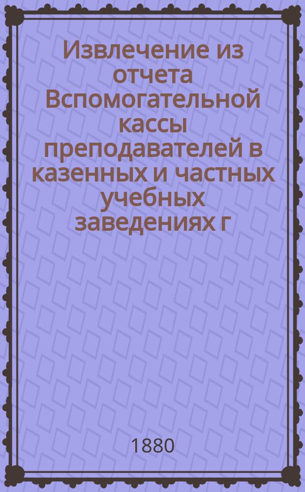 Извлечение из отчета Вспомогательной кассы преподавателей в казенных и частных учебных заведениях г. Москвы... ... за 1903 г.