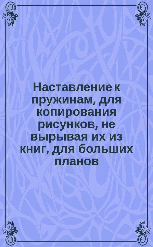 Наставление к пружинам, для копирования рисунков, не вырывая их из книг, для больших планов, чертежей и т. д.