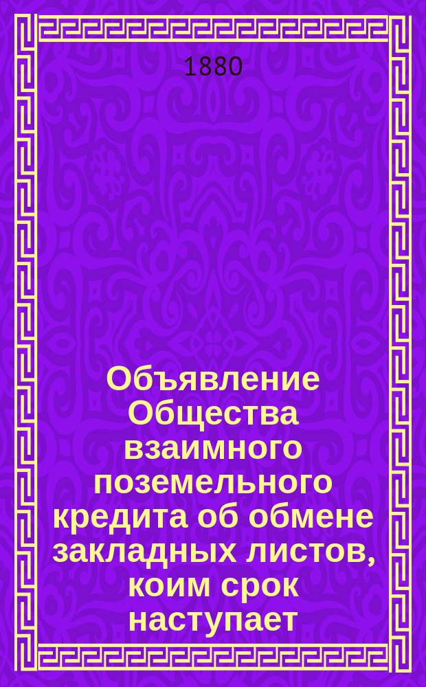 Объявление Общества взаимного поземельного кредита [об обмене закладных листов, коим срок наступает... ... 1-го июля 1880 г.