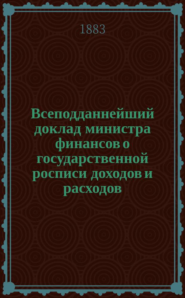 Всеподданнейший доклад министра финансов о государственной росписи доходов и расходов... на 1883 год