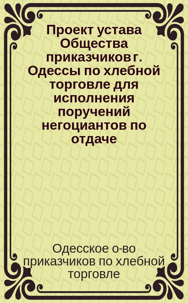 Проект устава Общества приказчиков г. Одессы по хлебной торговле для исполнения поручений негоциантов по отдаче, приему и нагрузке зерна, шерсти, сала, муки, сахара и других продуктов, и взаимного вспомоществования