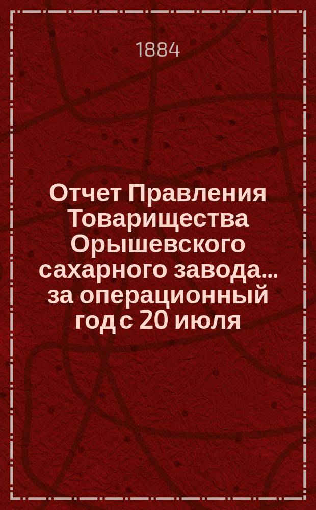 Отчет Правления Товарищества Орышевского сахарного завода... ... за операционный год с 20 июля (1 августа) 1883 г. по 19 (31) июля 1884 г.