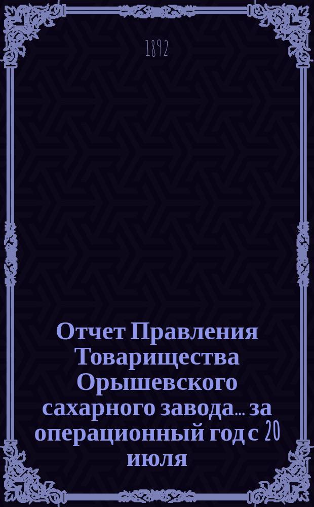 Отчет Правления Товарищества Орышевского сахарного завода... ... за операционный год с 20 июля (1 августа) 1891 г. по 19 (31) июля 1992 г. [! 1892]