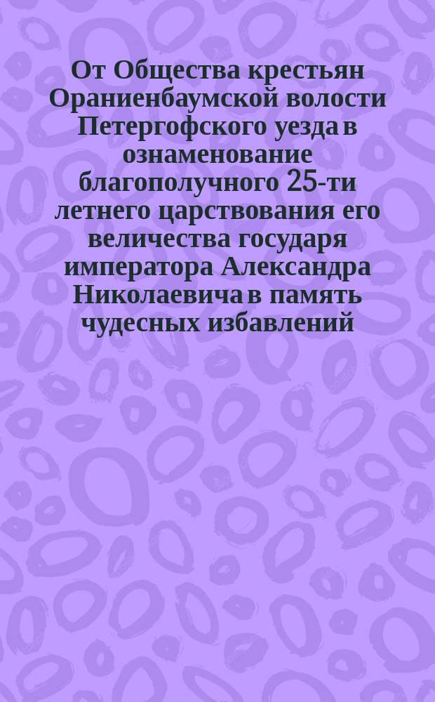 От Общества крестьян Ораниенбаумской волости Петергофского уезда в ознаменование благополучного 25-ти летнего царствования его величества государя императора Александра Николаевича в память чудесных избавлений...