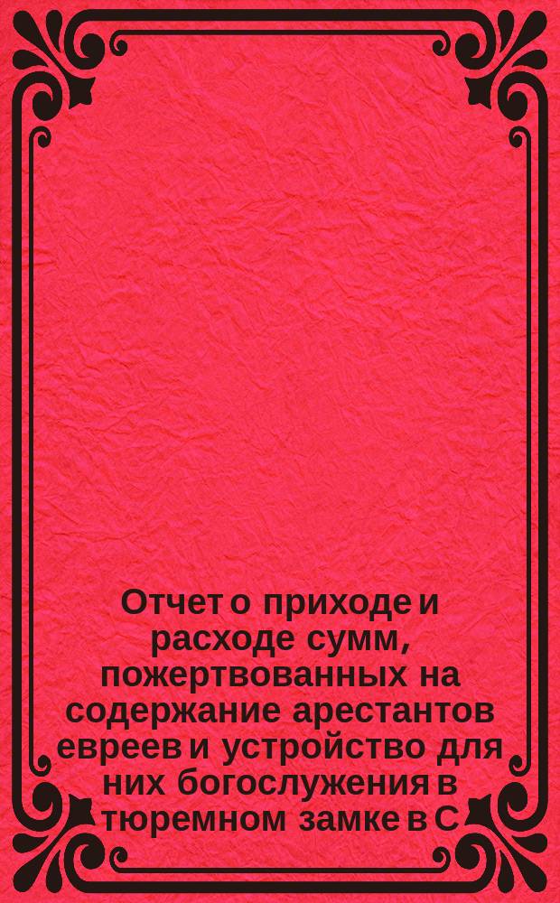 Отчет о приходе и расходе сумм, пожертвованных на содержание арестантов евреев и устройство для них богослужения в тюремном замке в С.-Петербурге во время праздников...