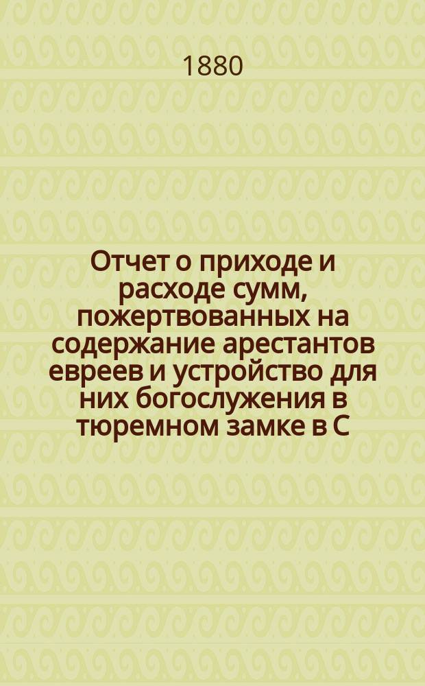 Отчет о приходе и расходе сумм, пожертвованных на содержание арестантов евреев и устройство для них богослужения в тюремном замке в С.-Петербурге во время праздников... ... с 6-го по 28-е сент. 1879 г.