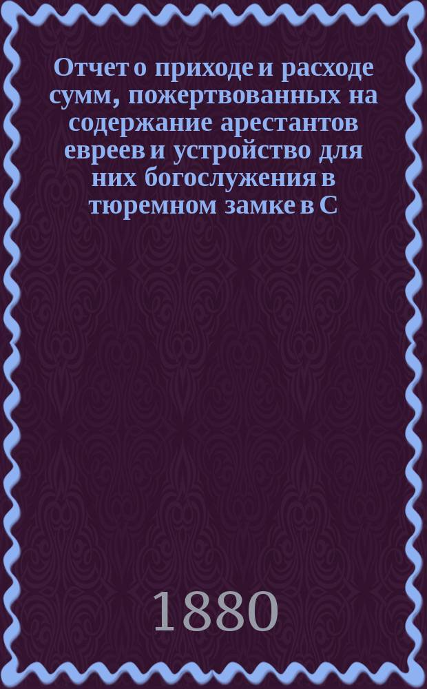 Отчет о приходе и расходе сумм, пожертвованных на содержание арестантов евреев и устройство для них богослужения в тюремном замке в С.-Петербурге во время праздников... ... с 7 по 29 сент. 1887 г.