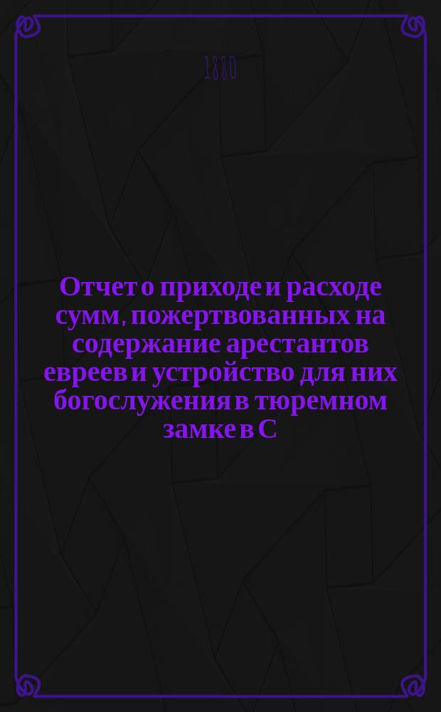 Отчет о приходе и расходе сумм, пожертвованных на содержание арестантов евреев и устройство для них богослужения в тюремном замке в С.-Петербурге во время праздников... ... с 13 сент. по 7 окт. включительно 1889 г.