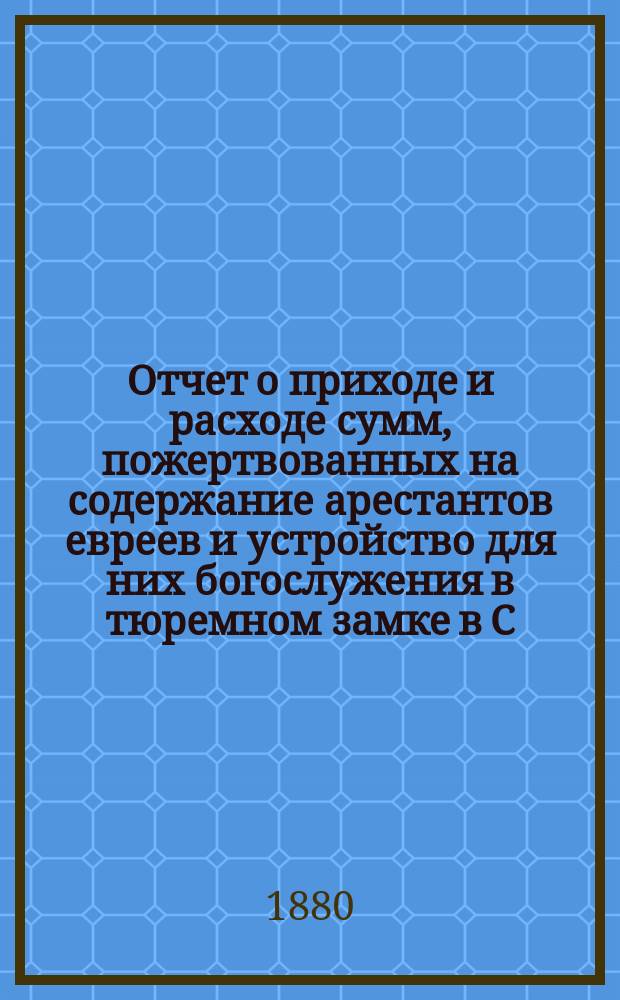 Отчет о приходе и расходе сумм, пожертвованных на содержание арестантов евреев и устройство для них богослужения в тюремном замке в С.-Петербурге во время праздников... ... 1898/99