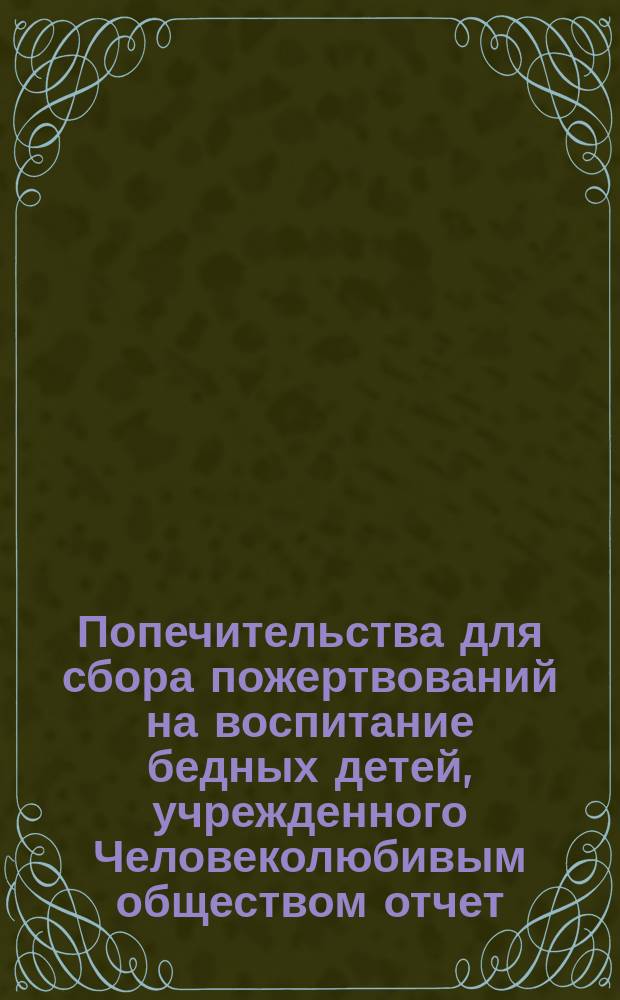 Попечительства для сбора пожертвований на воспитание бедных детей, учрежденного Человеколюбивым обществом отчет... ... за третье полугодие его деятельности