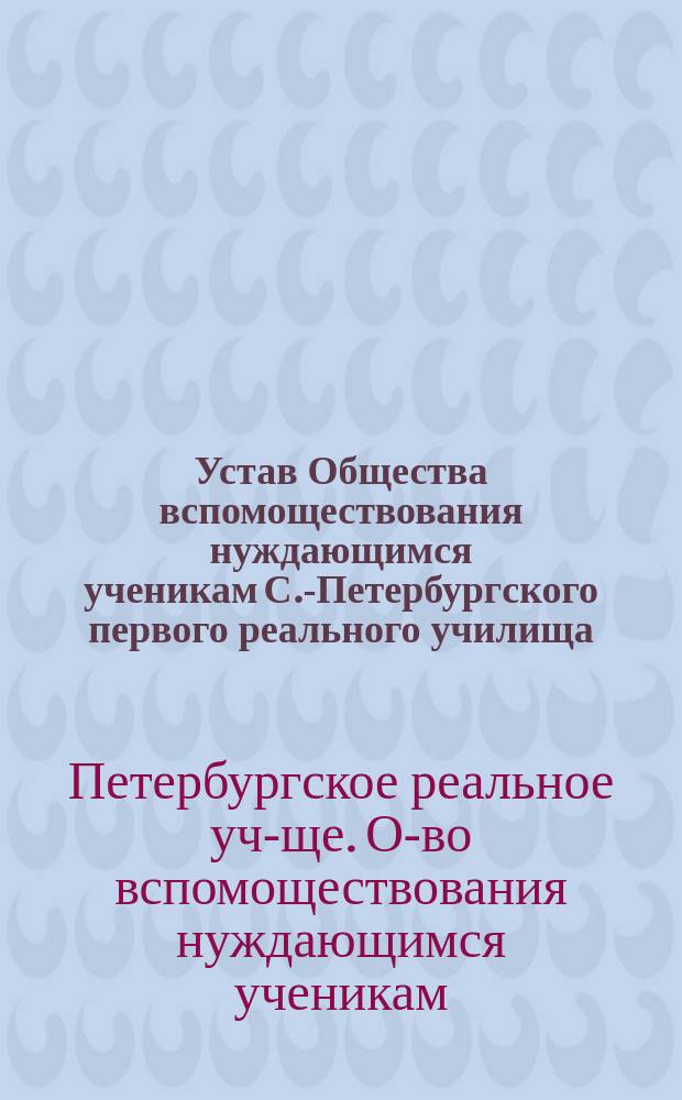 Устав Общества вспомоществования нуждающимся ученикам С.-Петербургского первого реального училища : Утв. 24 июня 1908 г