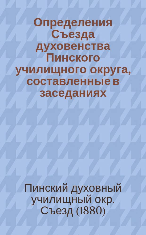 Определения Съезда духовенства Пинского училищного округа, составленные в заседаниях, происходивших в январе месяце сего 1880 года