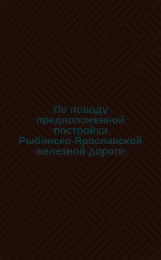 По поводу предположенной постройки Рыбинско-Ярославской железной дороги