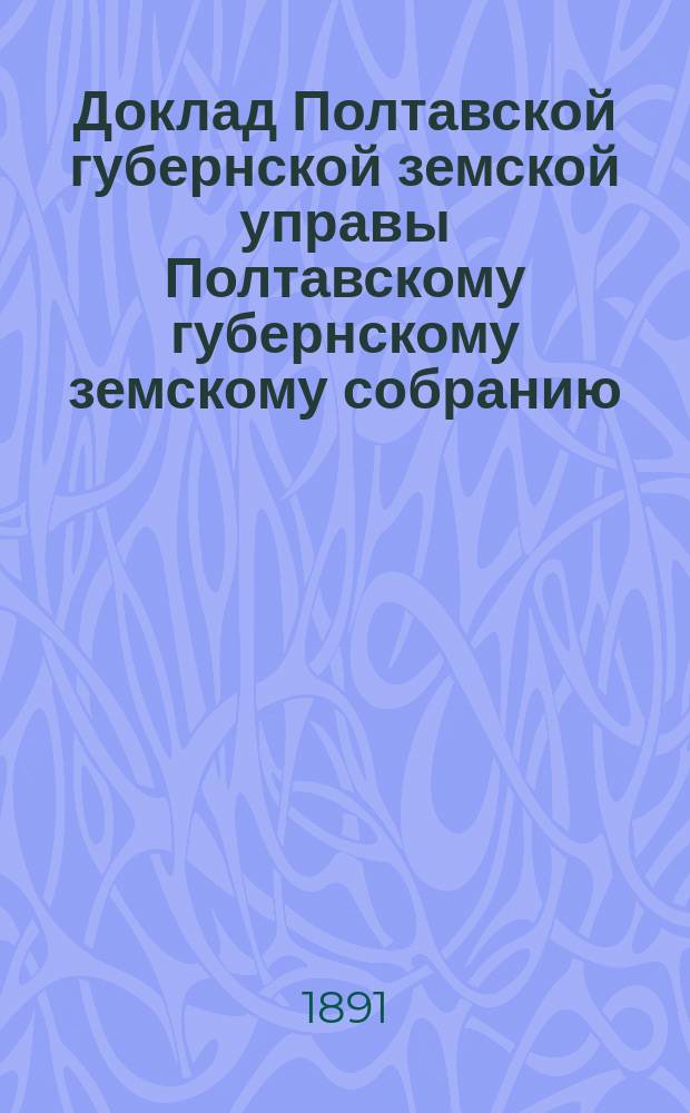 Доклад Полтавской губернской земской управы Полтавскому губернскому земскому собранию.. : [Со сметой строительного отделения]. XXVII очередного созыва