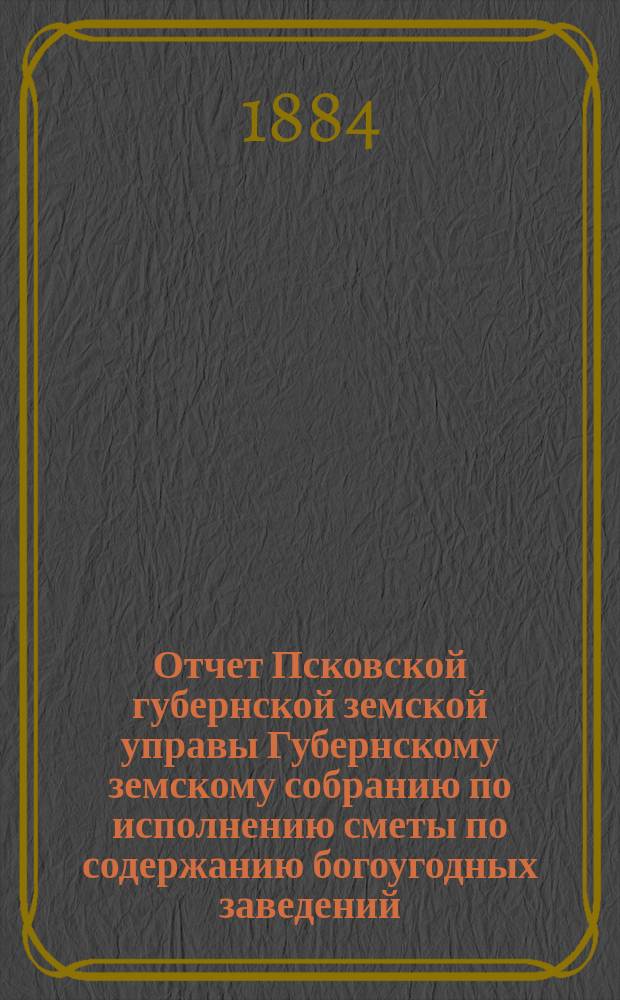 Отчет Псковской губернской земской управы Губернскому земскому собранию по исполнению сметы по содержанию богоугодных заведений... очередному... 1884 года... за 1883 год