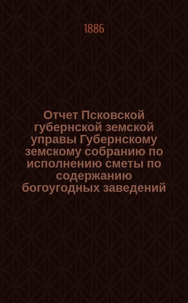 Отчет Псковской губернской земской управы Губернскому земскому собранию по исполнению сметы по содержанию богоугодных заведений... очередному... 1886 года ... за 1885 год